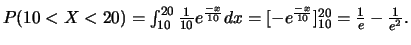 $P(10<X<20)=\int_{10}^{20} \frac{1}{10} e^{\frac{-x}{10}}dx
=[-e^{\frac{-x}{10}}]_{10}^{20}=\frac{1}{e}-\frac{1}{e^2}.$